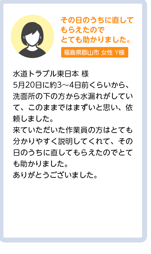 その日のうちに直してもらえたのでとても助かりました。茨城県水戸市女性Y様：5月20日に約3〜4日前くらいから、洗面所の下の方から水漏れがしていて、このままではまずいと思い、依頼しました。来ていただいた作業員の方はとても分かりやすく説明してくれて、その日のうちに直してもらえたのでとても助かりました。ありがとうございました。