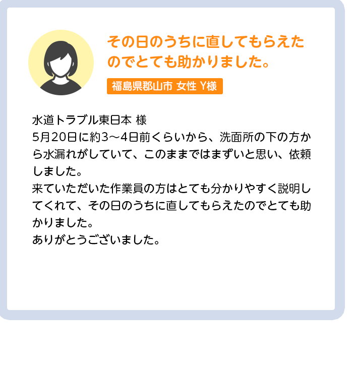 その日のうちに直してもらえたのでとても助かりました。茨城県水戸市女性Y様:水道トラブル東日本 様5月20日に約3〜4日前くらいから、洗面所の下の方から水漏れがしていて、このままではまずいと思い、依頼しました。来ていただいた作業員の方はとても分かりやすく説明してくれて、その日のうちに直してもらえたのでとても助かりました。ありがとうございました。