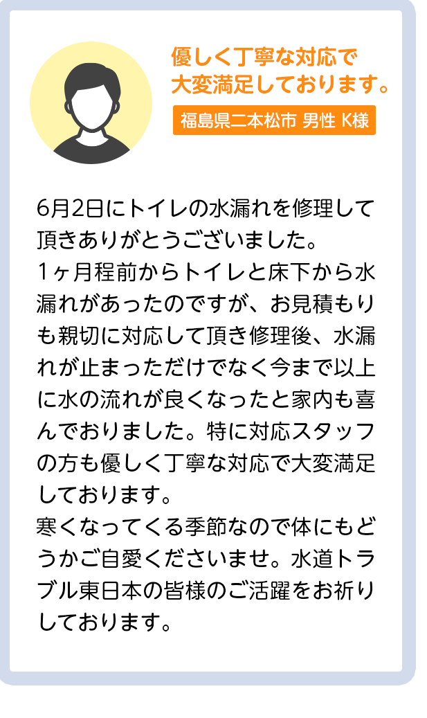 優しく丁寧な対応で大変満足しております。茨城県つくば市男性K様：6月2日にトイレの水漏れを修理して頂きありがとうございました。1ヶ月程前からトイレと床下から水漏れがあったのですが、お見積もりも親切に対応して頂き修理後、水漏れが止まっただけでなく今まで以上に水の流れが良くなったと家内も喜んでおりました。特に対応スタッフの方も優しく丁寧な対応で大変満足しております。寒くなってくる季節なので体にもどうかご自愛くださいませ。水道トラブル東日本の皆様のご活躍をお祈りしております。