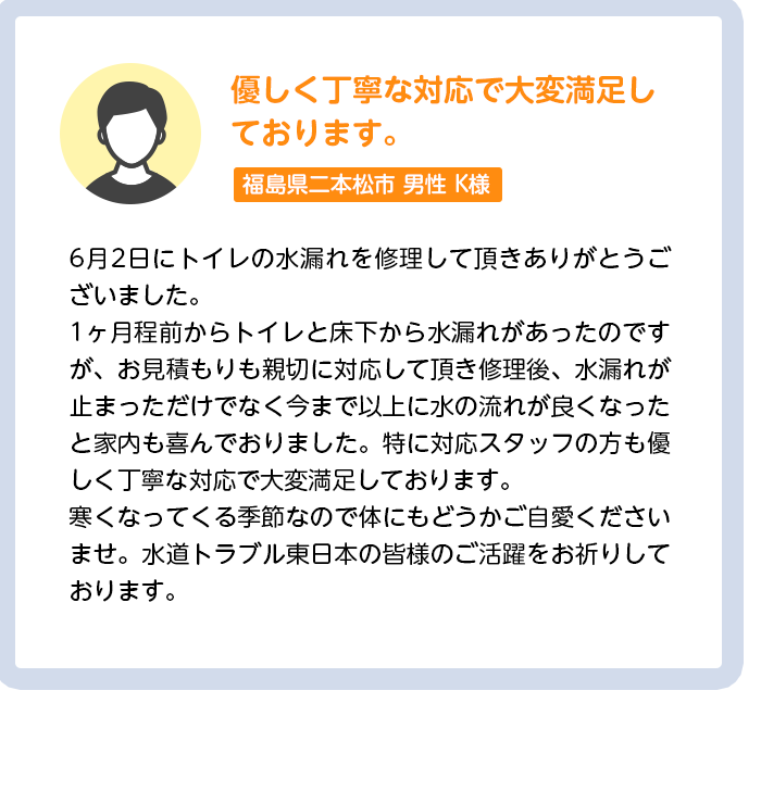 優しく丁寧な対応で大変満足しております。茨城県つくば市男性K様:6月2日にトイレの水漏れを修理して頂きありがとうございました。1ヶ月程前からトイレと床下から水漏れがあったのですが、お見積もりも親切に対応して頂き修理後、水漏れが止まっただけでなく今まで以上に水の流れが良くなったと家内も喜んでおりました。特に対応スタッフの方も優しく丁寧な対応で大変満足しております。寒くなってくる季節なので体にもどうかご自愛くださいませ。水道トラブル東日本の皆様のご活躍をお祈りしております。