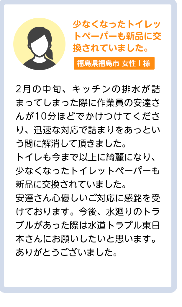 少なくなったトイレットペーパーも新品に交換されていました。茨城県水戸市女性I様：2月の中旬、キッチンの排水が詰まってしまった際に作業員の安達さんが10分ほどでかけつけてくださり、迅速な対応で詰まりをあっという間に解消して頂きました。トイレも今まで以上に綺麗になり、少なくなったトイレットペーパーも新品に交換されていました。安達さん心優しいご対応に感銘を受けております。今後、水廻りのトラブルがあった際は水道トラブル東日本さんにお願いしたいと思います。ありがとうございました。