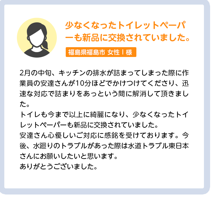 少なくなったトイレットペーパーも新品に交換されていました。茨城県水戸市女性I様:2月の中旬、キッチンの排水が詰まってしまった際に作業員の安達さんが10分ほどでかけつけてくださり、迅速な対応で詰まりをあっという間に解消して頂きました。トイレも今まで以上に綺麗になり、少なくなったトイレットペーパーも新品に交換されていました。安達さん心優しいご対応に感銘を受けております。今後、水廻りのトラブルがあった際は水道トラブル東日本さんにお願いしたいと思います。ありがとうございました。